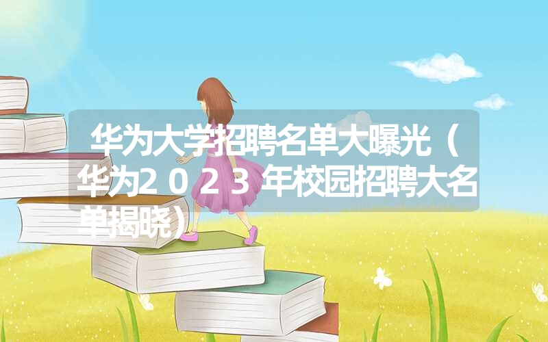 华为大学招聘名单大曝光（华为2023年校园招聘大名单揭晓）