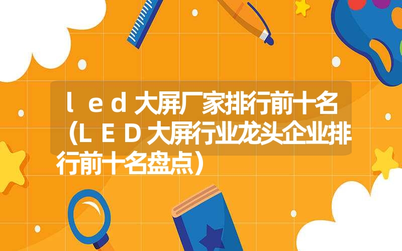 led大屏厂家排行前十名（LED大屏行业龙头企业排行前十名盘点）