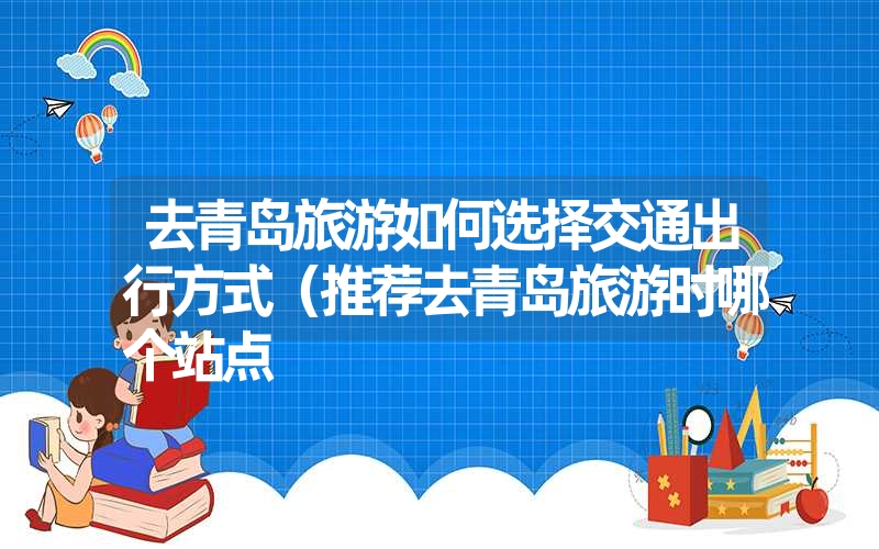 去青岛旅游如何选择交通出行方式（推荐去青岛旅游时哪个站点