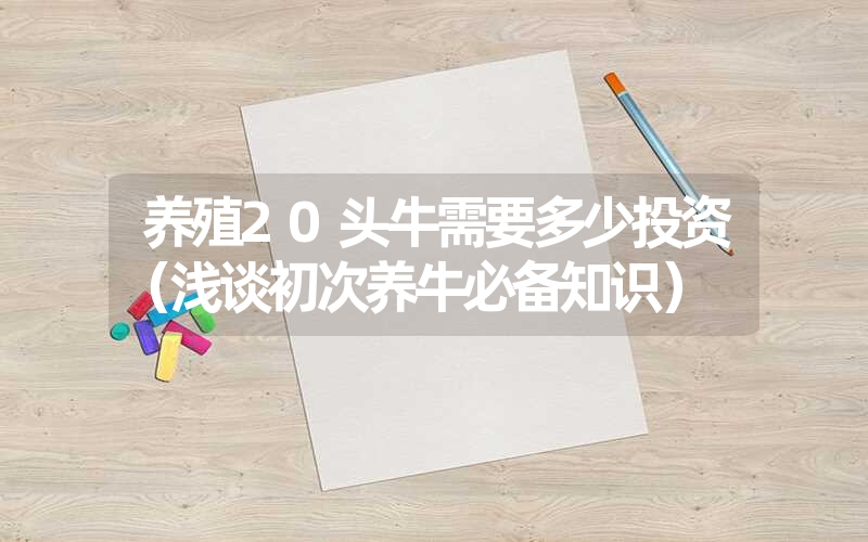 养殖20头牛需要多少投资（浅谈初次养牛必备知识）