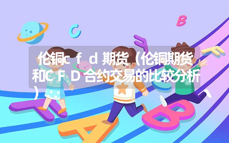 <font color='1677721'>伦铜cfd期货（伦铜期货和CFD合约交易的比较分析）</font>