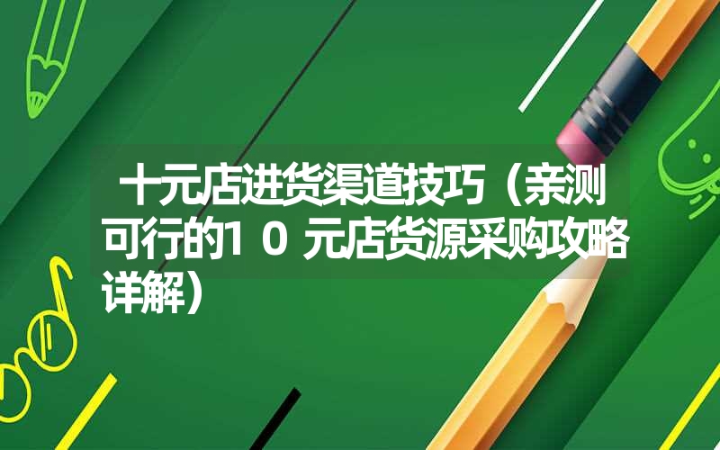 十元店进货渠道技巧（亲测可行的10元店货源采购攻略详解）