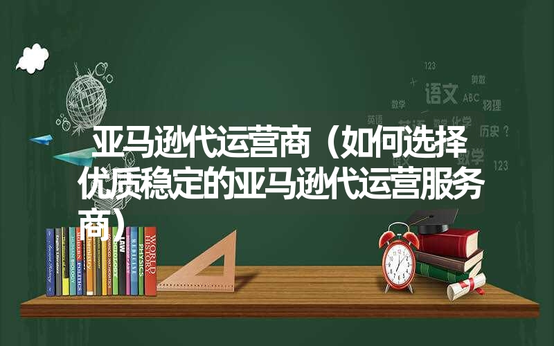 亚马逊代运营商（如何选择优质稳定的亚马逊代运营服务商）