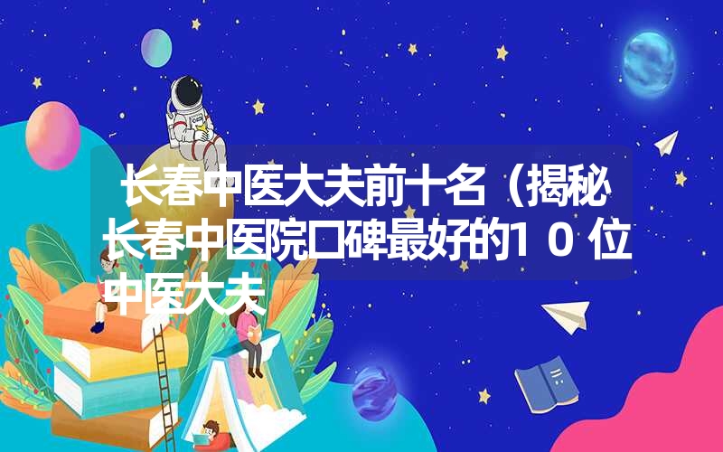 长春中医大夫前十名（揭秘长春中医院口碑最好的10位中医大夫