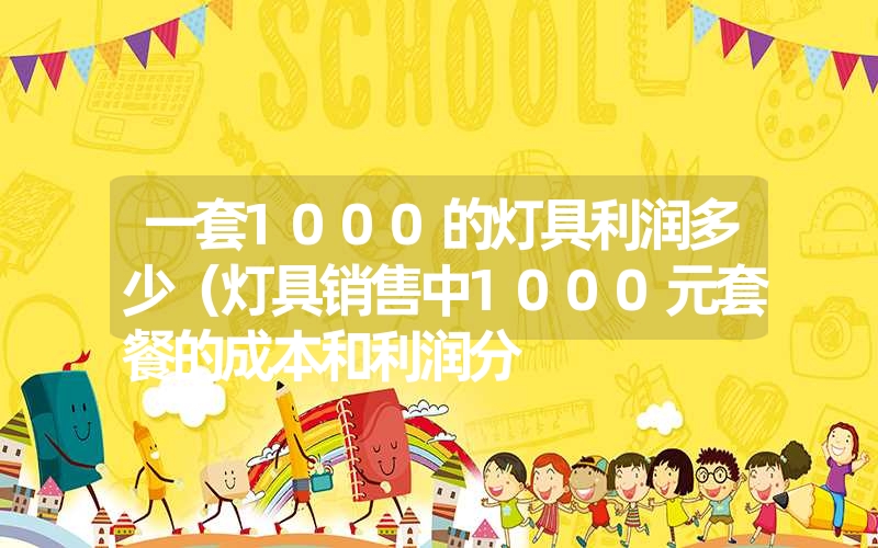 一套1000的灯具利润多少（灯具销售中1000元套餐的成本和利润分