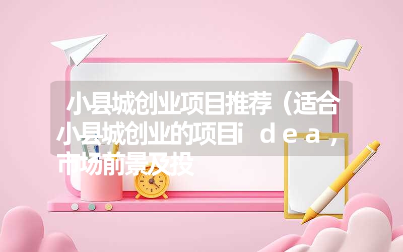 小县城创业项目推荐（适合小县城创业的项目idea，市场前景及投