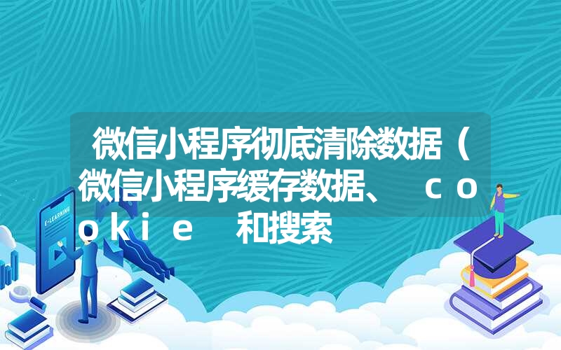 微信小程序彻底清除数据（微信小程序缓存数据、 cookie 和搜索