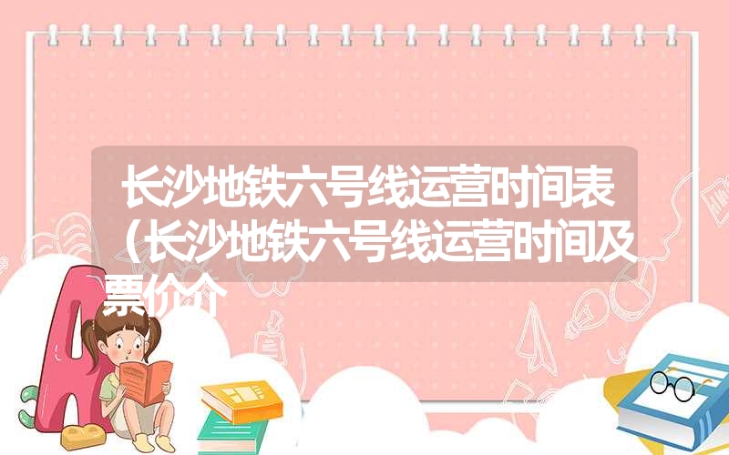 长沙地铁六号线运营时间表（长沙地铁六号线运营时间及票价介