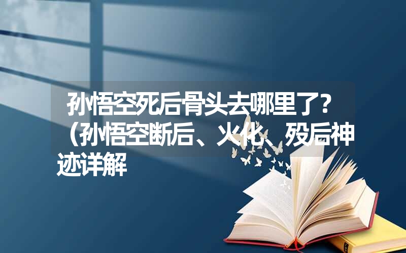 <font color='1677721'>孙悟空死后骨头去哪里了？（孙悟空断后、火化、殁后神迹详解</font>