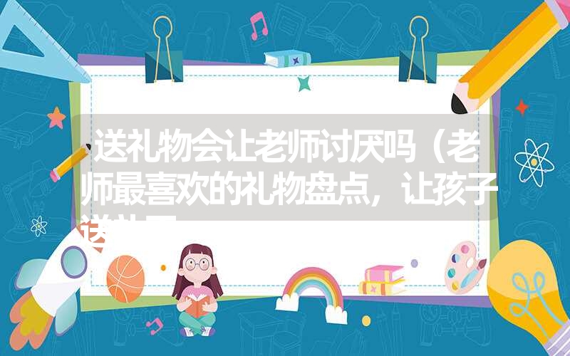 送礼物会让老师讨厌吗（老师最喜欢的礼物盘点，让孩子送礼不