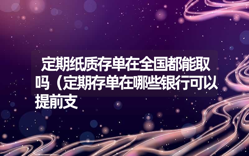 定期纸质存单在全国都能取吗（定期存单在哪些银行可以提前支