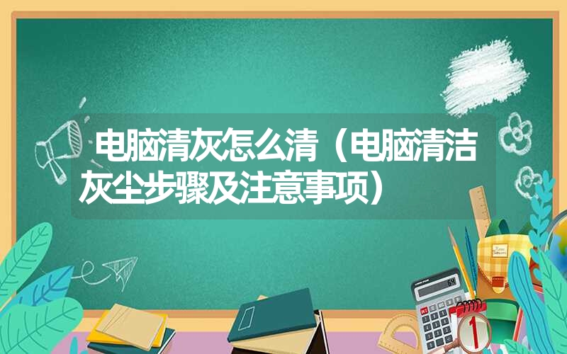 电脑清灰怎么清（电脑清洁灰尘步骤及注意事项）