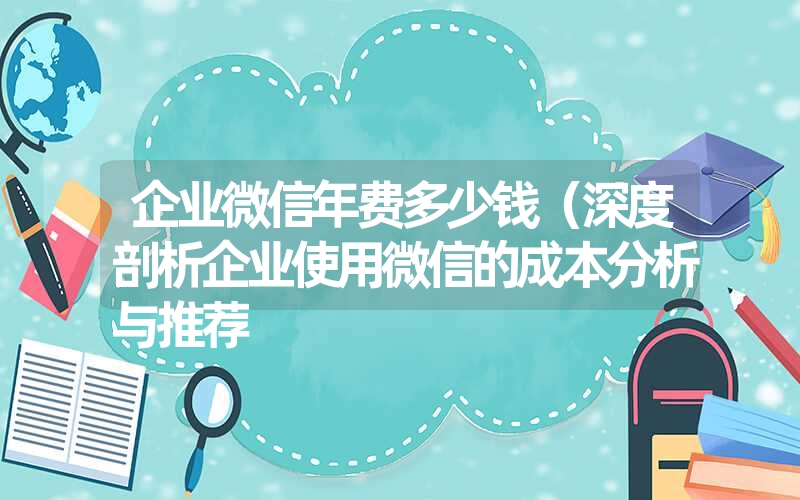 企业微信年费多少钱（深度剖析企业使用微信的成本分析与推荐