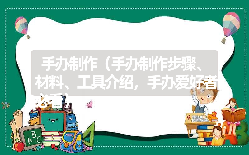 手办制作（手办制作步骤、材料、工具介绍，手办爱好者必看）