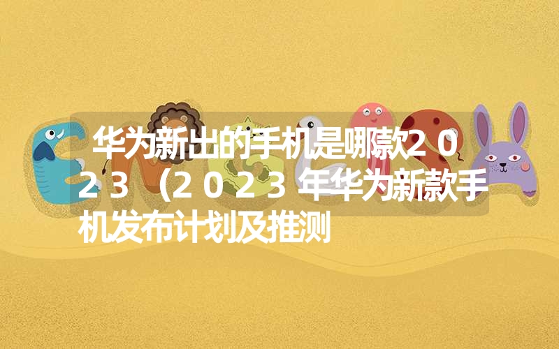 华为新出的手机是哪款2023（2023年华为新款手机发布计划及推测