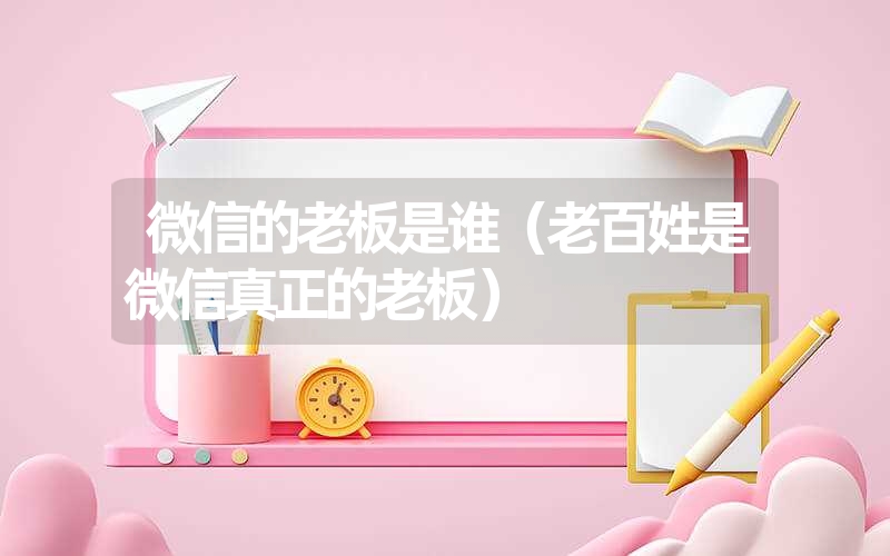 微信的老板是谁（老百姓是微信真正的老板）