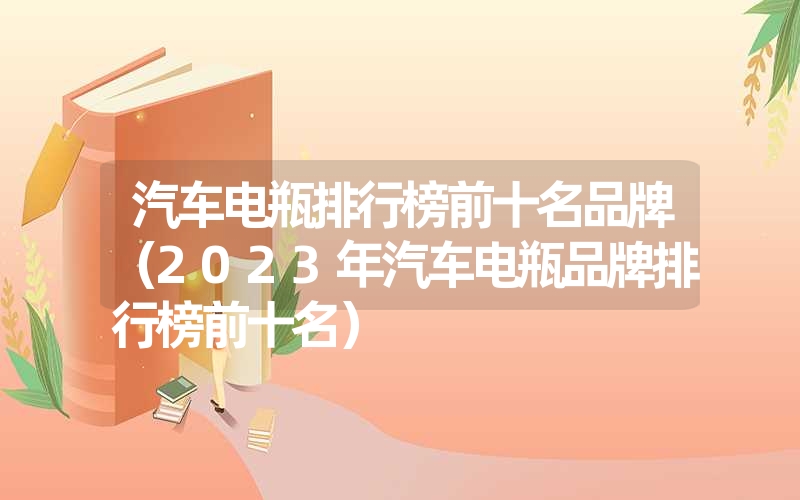 汽车电瓶排行榜前十名品牌（2023年汽车电瓶品牌排行榜前十名）