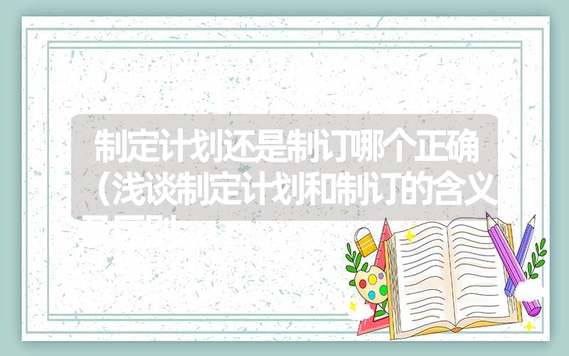 <font color='1677721'>制定计划还是制订哪个正确（浅谈制定计划和制订的含义及区别</font>