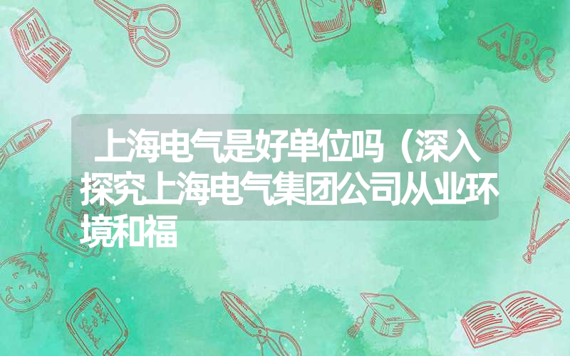 上海电气是好单位吗（深入探究上海电气集团公司从业环境和福