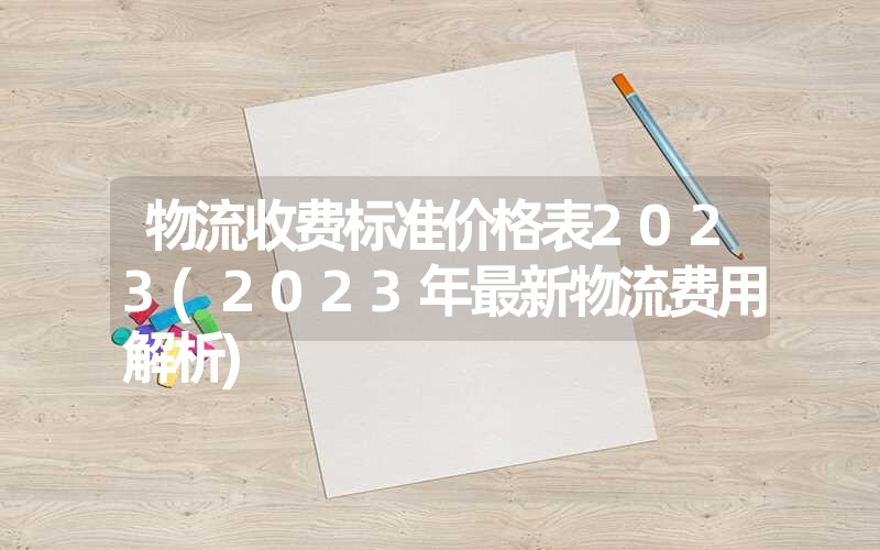 <font color='1677721'>物流收费标准价格表2023(2023年最新物流费用解析)</font>