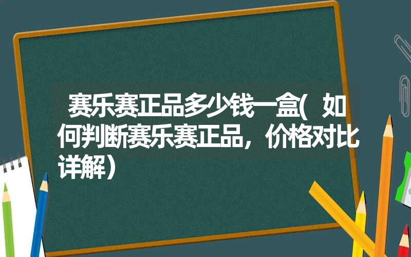 赛乐赛正品多少钱一盒(如何判断赛乐赛正品，价格对比详解）