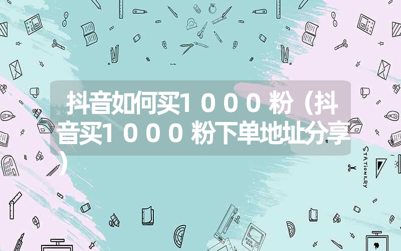 抖音如何买1000粉（抖音买1000粉下单地址分享）