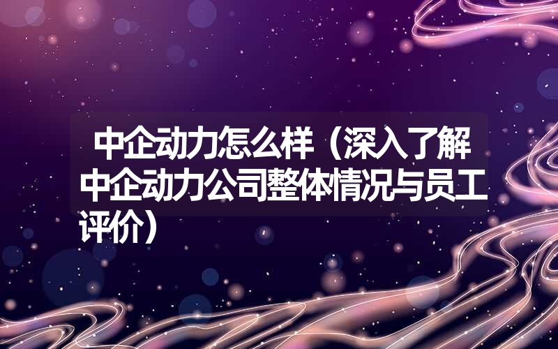 中企动力怎么样（深入了解中企动力公司整体情况与员工评价）