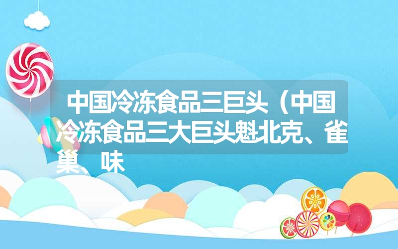 <font color='1677721'>中国冷冻食品三巨头（中国冷冻食品三大巨头魁北克、雀巢、味</font>