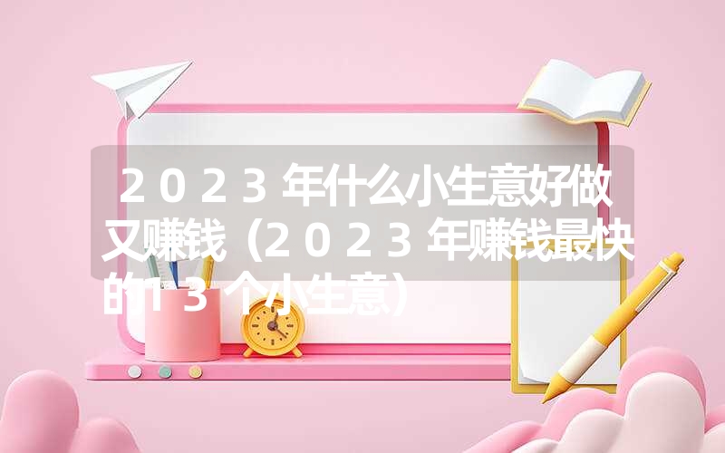 2023年什么小生意好做又赚钱（2023年赚钱最快的13个小生意）