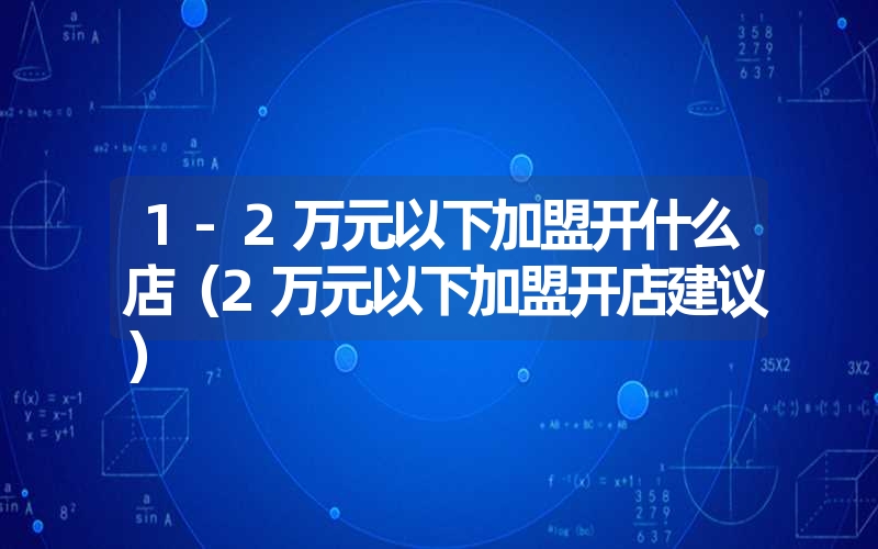 1-2万元以下加盟开什么店（2万元以下加盟开店建议）