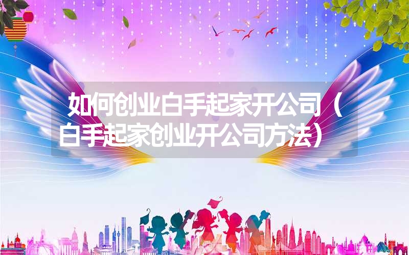 如何创业白手起家开公司（白手起家创业开公司方法）