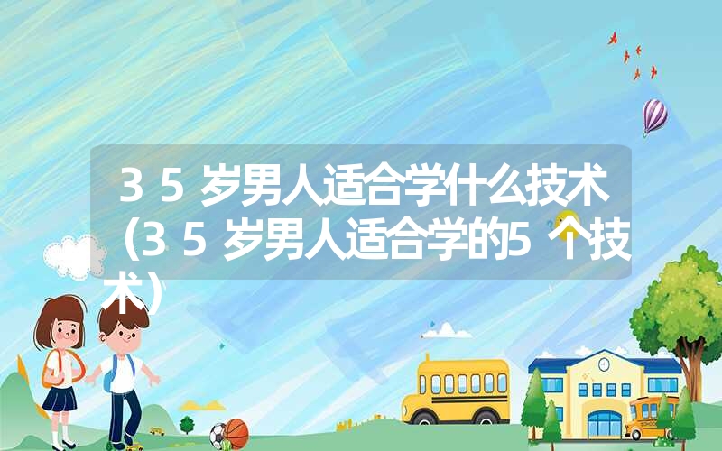 35岁男人适合学什么技术（35岁男人适合学的5个技术）