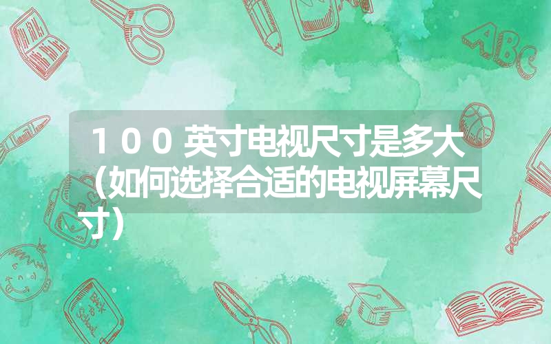 100英寸电视尺寸是多大（如何选择合适的电视屏幕尺寸）