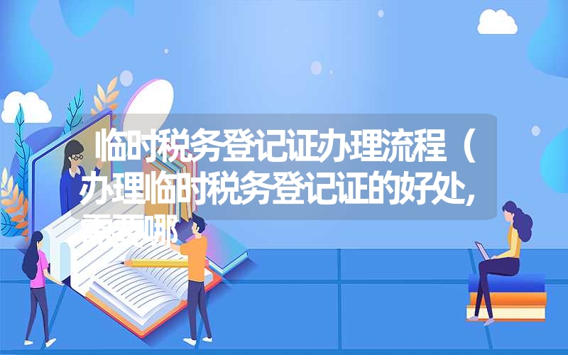 临时税务登记证办理流程（办理临时税务登记证的好处，需要哪