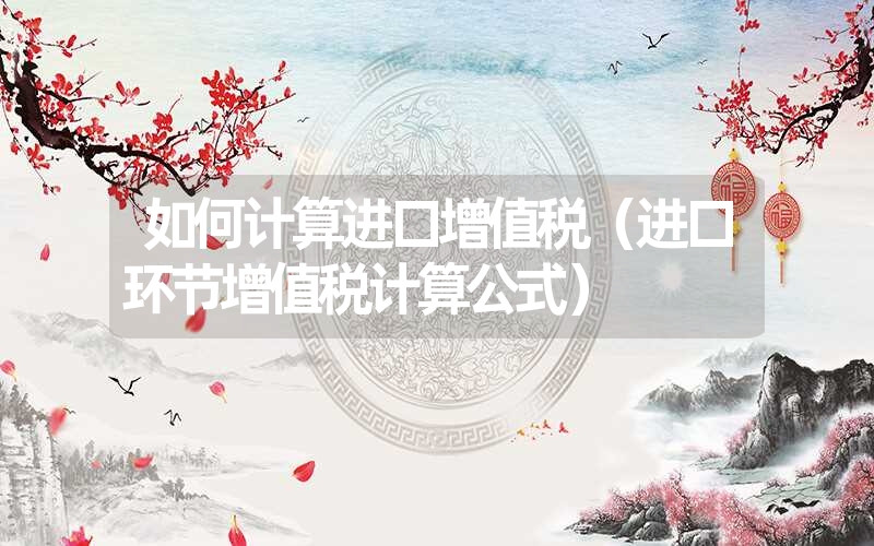 如何计算进口增值税（进口环节增值税计算公式）