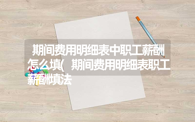 期间费用明细表中职工薪酬怎么填(期间费用明细表职工薪酬填法