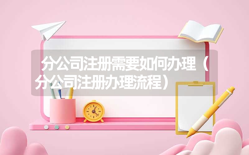 分公司注册需要如何办理（分公司注册办理流程）