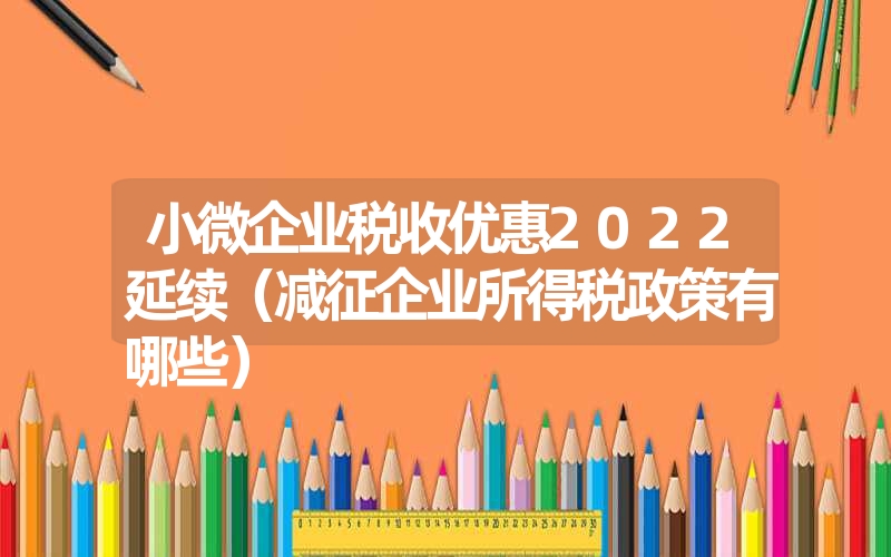 小微企业税收优惠2022延续（减征企业所得税政策有哪些）