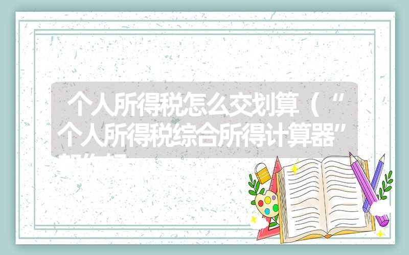 个人所得税怎么交划算（“个人所得税综合所得计算器”帮你轻