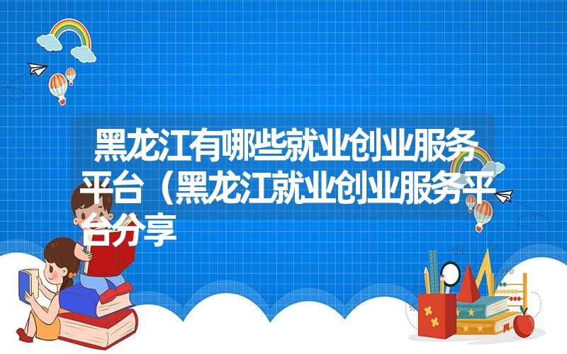 黑龙江有哪些就业创业服务平台（黑龙江就业创业服务平台分享