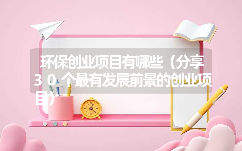 环保创业项目有哪些（分享30个最有发展前景的创业项目）