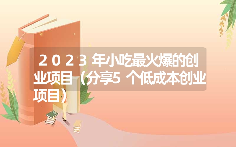 2023年小吃最火爆的创业项目（分享5个低成本创业项目）