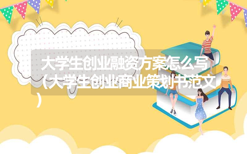 大学生创业融资方案怎么写（大学生创业商业策划书范文）