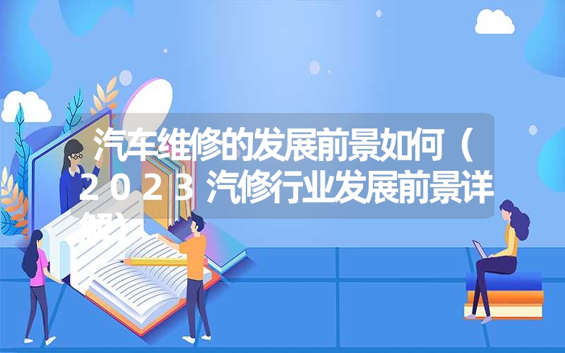 汽车维修的发展前景如何（2023汽修行业发展前景详解）