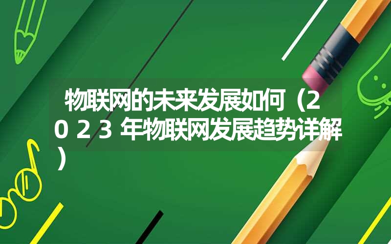 物联网的未来发展如何（2023年物联网发展趋势详解）