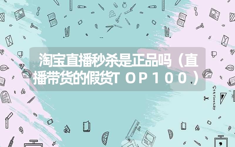 淘宝直播秒杀是正品吗（直播带货的假货TOP100）