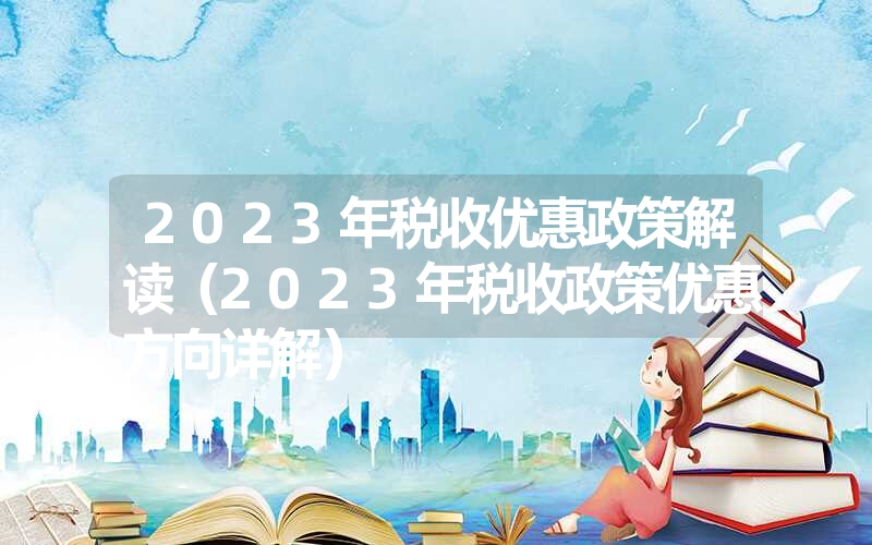 2023年税收优惠政策解读（2023年税收政策优惠方向详解）