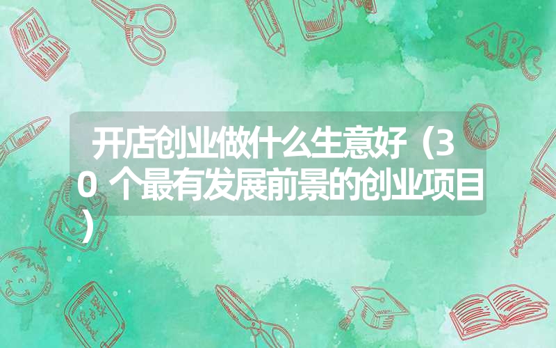 开店创业做什么生意好（30个最有发展前景的创业项目）